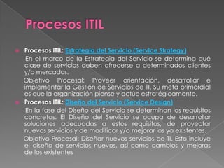    Procesos ITIL: Estrategia del Servicio (Service Strategy)
     En el marco de la Estrategia del Servicio se determina qué
    clase de servicios deben ofrecerse a determinados clientes
    y/o mercados.
    Objetivo Procesal: Proveer orientación, desarrollar e
    implementar la Gestión de Servicios de TI. Su meta primordial
    es que la organización piense y actúe estratégicamente.
   Procesos ITIL: Diseño del Servicio (Service Design)
     En la fase del Diseño del Servicio se determinan los requisitos
    concretos. El Diseño del Servicio se ocupa de desarrollar
    soluciones adecuadas a estos requisitos, de proyectar
    nuevos servicios y de modificar y/o mejorar los ya existentes.
    Objetivo Procesal: Diseñar nuevos servicios de TI. Esto incluye
    el diseño de servicios nuevos, así como cambios y mejoras
    de los existentes
 