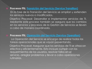    Procesos ITIL: Transición del Servicio (Service Transition)
     En la fase de la Transición del Servicio se amplían y extienden
    los servicios nuevos o modificados.
    Objetivo Procesal: Desarrollar e implementar servicios de TI.
    Mediante este proceso también se asegura que los cambios
    en los servicios y procesos de la Gestión de Servicios se lleven
    a cabo de manera coordinada.

   Procesos ITIL: Operación del Servicio (Service Operation)
     La Operación del Servicio se encarga de realizar todas las
    tareas operacionales que se vayan presentando.
    Objetivo Procesal: Asegurar que los servicios de TI se ofrezcan
    efectiva y eficientemente. Esto incluye cumplir con los
    requerimientos de los usuarios, resolver fallos en el
    servicio, arreglar problemas y llevar a cabo operaciones
    rutinarias.
 