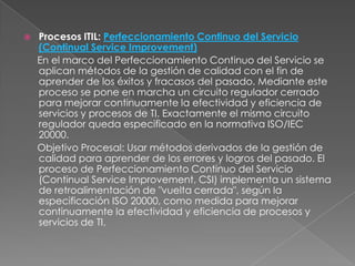    Procesos ITIL: Perfeccionamiento Continuo del Servicio
    (Continual Service Improvement)
    En el marco del Perfeccionamiento Continuo del Servicio se
    aplican métodos de la gestión de calidad con el fin de
    aprender de los éxitos y fracasos del pasado. Mediante este
    proceso se pone en marcha un circuito regulador cerrado
    para mejorar continuamente la efectividad y eficiencia de
    servicios y procesos de TI. Exactamente el mismo circuito
    regulador queda especificado en la normativa ISO/IEC
    20000.
    Objetivo Procesal: Usar métodos derivados de la gestión de
    calidad para aprender de los errores y logros del pasado. El
    proceso de Perfeccionamiento Continuo del Servicio
    (Continual Service Improvement, CSI) implementa un sistema
    de retroalimentación de "vuelta cerrada", según la
    especificación ISO 20000, como medida para mejorar
    continuamente la efectividad y eficiencia de procesos y
    servicios de TI.
 