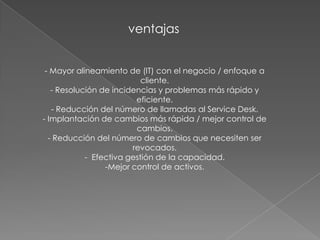 ventajas


 - Mayor alineamiento de (IT) con el negocio / enfoque a
                           cliente.
   - Resolución de incidencias y problemas más rápido y
                         eficiente.
   - Reducción del número de llamadas al Service Desk.
- Implantación de cambios más rápida / mejor control de
                         cambios.
  - Reducción del número de cambios que necesiten ser
                        revocados.
            - Efectiva gestión de la capacidad.
                 -Mejor control de activos.
 