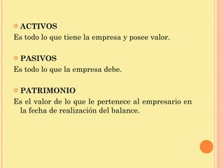 ACTIVOS Es todo lo que tiene la empresa y posee valor. PASIVOS Es todo lo que la empresa debe.  PATRIMONIO Es el valor de lo que le pertenece al empresario en la fecha de realización del balance.  