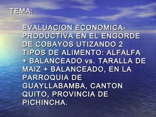 TEMA:

  EVALUACION ECONOMICA-
  PRODUCTIVA EN EL ENGORDE
  DE COBAYOS UTIZANDO 2
  TIPOS DE ALIMENTO: ALFALFA
  + BALANCEADO vs. TARALLA DE
  MAIZ + BALANCEADO, EN LA
  PARROQUIA DE
  GUAYLLABAMBA, CANTON
  QUITO, PROVINCIA DE
  PICHINCHA .
 
