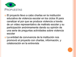 PROPUESTAS
El proyecto llevo a cabo charlas en la institución
educativa de violencia escolar en los ciclos III para
canalizar el por que se produce violencia a través
de un video representativo de maltrato escolar y su
participación anónimamente dando su opinión de
una serie de preguntas actividades sobre violencia
escolar
 La entidad de convivencia de la institución nos
promovió el proyecto con charlas, información, y
colaboración en la entrevista


 