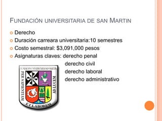 FUNDACIÓN UNIVERSITARIA DE SAN MARTIN
Derecho
 Duración carreara universitaria:10 semestres
 Costo semestral: $3,091,000 pesos
 Asignaturas claves: derecho penal
derecho civil
derecho laboral
derecho administrativo


 