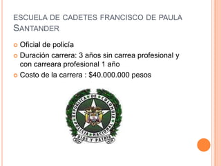 ESCUELA DE CADETES FRANCISCO DE PAULA
SANTANDER
Oficial de policía
 Duración carrera: 3 años sin carrea profesional y
con carreara profesional 1 año
 Costo de la carrera : $40.000.000 pesos


 