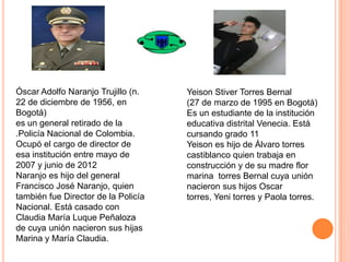 Óscar Adolfo Naranjo Trujillo (n.
22 de diciembre de 1956, en
Bogotá)
es un general retirado de la
.Policía Nacional de Colombia.
Ocupó el cargo de director de
esa institución entre mayo de
2007 y junio de 2012
Naranjo es hijo del general
Francisco José Naranjo, quien
también fue Director de la Policía
Nacional. Está casado con
Claudia María Luque Peñaloza
de cuya unión nacieron sus hijas
Marina y María Claudia.

Yeison Stiver Torres Bernal
(27 de marzo de 1995 en Bogotá)
Es un estudiante de la institución
educativa distrital Venecia. Está
cursando grado 11
Yeison es hijo de Álvaro torres
castiblanco quien trabaja en
construcción y de su madre flor
marina torres Bernal cuya unión
nacieron sus hijos Oscar
torres, Yeni torres y Paola torres.

 