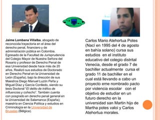 Jaime Lombana Villalba, abogado de
reconocida trayectoria en el área del
derecho penal, financiero y de
administración pública en Colombia.
Egresado de la Facultad de Jurisprudencia
del Colegio Mayor de Nuestra Señora del
Rosario y profesor de Derecho Penal de
esa Universidad desde hace más de 20
años. Realizó sus estudios de Doctorado
en Derecho Penal en la Universidad de
León (España), bajo la dirección de sus
Maestros Diego Manuel Luzón Peña y
Miguel Díaz y García Conlledo, siendo su
tesis Doctoral “El delito de tráfico de
influencias y cohecho”. También cuenta
con posgrado en derecho penal general en
la Universidad de Salamanca (España);
maestría en Ciencia Política y estudios en
Criminología en la Universidad de
Bruselas (Bélgica).

Carlos Mario Atehortua Potes
(Nací en 1995 del 4 de agosto
en bahía solano) cursa sus
estudios en el instituto
educativo del colegio distrital
Venecia, desde el grado 7 de
bachiller actualmente cursa el
grado 11 de bachiller en el
cual está llevando a cabo un
proyecto eme nombrado pacto
por violencia escolar con el
objetivo de estudiar en un
futuro derecho en la
universidad san Martin hijo de
Martha potes valoi y Carlos
Atehortua morales.

 
