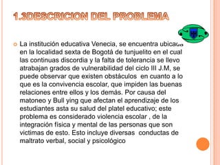 

La institución educativa Venecia, se encuentra ubicada
en la localidad sexta de Bogotá de tunjuelito en el cual
las continuas discordia y la falta de tolerancia se llevo
atrabajan grados de vulnerabilidad del ciclo III J.M, se
puede observar que existen obstáculos en cuanto a lo
que es la convivencia escolar, que impiden las buenas
relaciones entre ellos y los demás. Por causa del
matoneo y Bull ying que afectan el aprendizaje de los
estudiantes asta su salud del platel educativo; este
problema es considerado violencia escolar , de la
integración física y mental de las personas que son
victimas de esto. Esto incluye diversas conductas de
maltrato verbal, social y psicológico

 