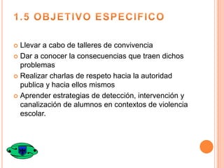 Llevar a cabo de talleres de convivencia
 Dar a conocer la consecuencias que traen dichos
problemas
 Realizar charlas de respeto hacia la autoridad
publica y hacia ellos mismos
 Aprender estrategias de detección, intervención y
canalización de alumnos en contextos de violencia
escolar.


 