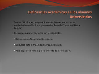 Son las dificultades de aprendizaje que tiene el alumno en su
rendimiento académico y que arrastra desde la Educación Básica
Regular
Los problemas más comunes son los siguientes:
• Deficiencia en la compresión lectora.
• Dificultad para el manejo del lenguaje escrito.
• Poca capacidad para el procesamiento de información.
 