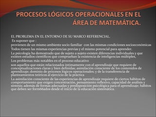 EL PROBLEMA EN EL ENTORNO DE SU MARCO REFERENCIAL.
Es suponer que :
provienen de un mismo ambiente socio familiar con las mismas condiciones socioeconómicas
Todos tienen las mismas experiencias previas y el mismo potencial para aprender.
La psicología ha demostrado que de sujeto a sujeto existen diferencias individuales y que
existen estudios científicos que comprueban la existencia de inteligencias múltiples,
Los problemas más notables en el proceso educativo
son aquellos que están relacionados íntimamente con el aprendizaje que requiere de
conceptualizaciones claras y bien definidas; asimilación consciente de los contenidos de
aprendizaje; dominio de procesos lógicos operacionales; y de la transferencia de
planteamientos teóricos al ejercicio de la práctica
La asimilación consciente de las experiencias de aprendizaje requiere de ciertos hábitos de
comportamiento que exigen concentración, pensamiento reflexivo, capacidad de análisis y
síntesis; además de formas adecuadas y predisposición psicológica para el aprendizaje; hábitos
que deben ser form66ados desde el inicio de la educación sistemática.
 