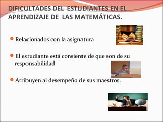 DIFICULTADES DEL ESTUDIANTES EN EL
APRENDIZAJE DE LAS MATEMÁTICAS.
Relacionados con la asignatura
El estudiante está consiente de que son de su
responsabilidad
Atribuyen al desempeño de sus maestros.
 
