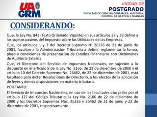 UNIDAD DE
POSTGRADO
FACULTAD DE CIENCIAS CONTABLES, AUDITORIA,
CONTROL DE GESTION Y FINANZAS
CONSIDERANDO:
Que, la Ley No. 843 (Texto Ordenado Vigente) en sus artículos 37 y 38 define a
los sujetos pasivos del Impuesto sobre las Utilidades de las Empresas.
Que, los artículos 1 y 3 del Decreto Supremo N° 26226 de 21 de junio de
2001, facultan a la Administración Tributaria a definir, reglamentar la forma,
plazo y condiciones de presentación de Estados Financieros con Dictámenes
de Auditoría Externa.
Que, el Directorio del Servicio de Impuestos Nacionales, en sujeción a lo
dispuesto en el artículo 9 de la Ley No. 2166, de 22 de diciembre de 2000 y el
artículo 10 del Decreto Supremo No. 26462, de 22 de diciembre de 2001, está
facultado para dictar Resoluciones de Directorio, a los efectos de la aplicación
de leyes y demás disposiciones en materia tributaria
POR TANTO:
El Servicio de Impuestos Nacionales, en uso de las facultades otorgadas por el
artículo 127 del Código Tributario, la Ley No. 2166 de 22 de diciembre de
2000 y los Decretos Supremos Nos. 26226 y 26462 de 21 de junio y 22 de
diciembre de 2001, respectivamente.
 