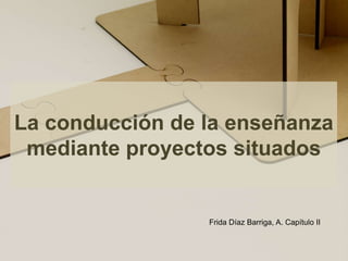 La conducción de la enseñanza mediante proyectos situados Frida Díaz Barriga, A. Capítulo II  