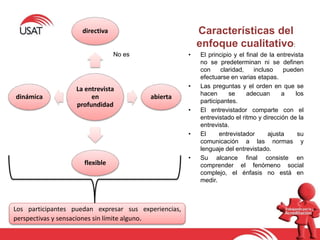 La entrevista
en
profundidad
directiva
abierta
flexible
dinámica
No es
Los participantes puedan expresar sus experiencias,
perspectivas y sensaciones sin límite alguno.
Características del
enfoque cualitativo:
• El principio y el final de la entrevista
no se predeterminan ni se definen
con claridad, incluso pueden
efectuarse en varias etapas.
• Las preguntas y el orden en que se
hacen se adecuan a los
participantes.
• El entrevistador comparte con el
entrevistado el ritmo y dirección de la
entrevista.
• El entrevistador ajusta su
comunicación a las normas y
lenguaje del entrevistado.
• Su alcance final consiste en
comprender el fenómeno social
complejo, el énfasis no está en
medir.
 