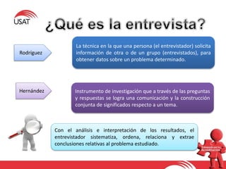 La técnica en la que una persona (el entrevistador) solicita
información de otra o de un grupo (entrevistados), para
obtener datos sobre un problema determinado.
Instrumento de investigación que a través de las preguntas
y respuestas se logra una comunicación y la construcción
conjunta de significados respecto a un tema.
Con el análisis e interpretación de los resultados, el
entrevistador sistematiza, ordena, relaciona y extrae
conclusiones relativas al problema estudiado.
Rodríguez
Hernández
 
