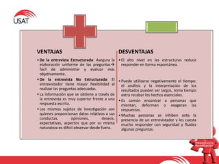 VENTAJAS
•De la entrevista Estructurada: Asegura la
elaboración uniforme de las preguntas
fácil de administrar y evaluar más
objetivamente.
•De la entrevista No Estructurada: El
entrevistador tiene mayor flexibilidad al
realizar las preguntas adecuadas.
•La información que se obtiene a través de
la entrevista es muy superior frente a una
respuesta escrita.
•Los mismos sujetos de investigación son
quienes proporcionan datos relativos a sus
conductas, opiniones, deseos,
expectativas, aspectos que por su misma
naturaleza es difícil observar desde fuera.
DESVENTAJAS
•El alto nivel en las estructuras reduce
responder en forma espontánea.
•Puede utilizarse negativamente el tiempo:
el análisis y la interpretación de los
resultados pueden ser largos, toma tiempo
extra recabar los hechos esenciales.
•Es común encontrar a personas que
mientan, deforman o exageran las
respuestas.
•Muchas personas se inhiben ante la
presencia de un entrevistador y les cuesta
mucho responder con seguridad y fluidez
algunas preguntas.
 