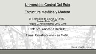 Universidad Central Del Este
Estructura Metálica y Madera
BR: Johnaida de la Cruz 2012-0197
Moisés Mota 89103
Angelo D. Hosten Berroa 2012-0793
Prof: Arq. Carlos Quintanilla.
Tema: Construcciones en Metal.
FECHA: 15-ABRIL-2015
 