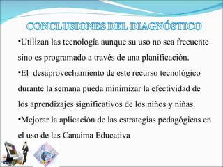 Utilizan las tecnología aunque su uso no sea frecuente sino es programado a través de una planificación. El  desaprovechamiento de este recurso tecnológico durante la semana pueda minimizar la efectividad de los aprendizajes significativos de los niños y niñas. Mejorar la aplicación de las estrategias pedagógicas en el uso de las Canaima Educativa   