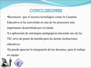 Reconocer  que el recurso tecnológico como la Canaima Educativa se ha convertido en una de los proyectos más importantes desarrollada por el estado. La aplicación de estrategias pedagógicas haciendo uso de las TIC sirve de punto de partida para las demás instituciones educativas    Se puede apreciar la integración de los docentes, para el trabajo en equipo 