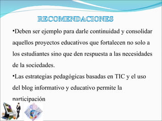 Deben ser ejemplo para darle continuidad y consolidar aquellos proyectos educativos que fortalecen no solo a los estudiantes sino que den respuesta a las necesidades de la sociedades. Las estrategias pedagógicas basadas en TIC y el uso del blog informativo y educativo permite la participación  