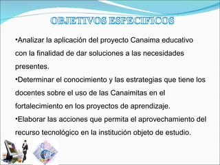 Analizar la aplicación del proyecto Canaima educativo con la finalidad de dar soluciones a las necesidades presentes. Determinar el conocimiento y las estrategias que tiene los docentes sobre el uso de las Canaimitas en el fortalecimiento en los proyectos de aprendizaje. Elaborar las acciones que permita el aprovechamiento del recurso tecnológico en la institución objeto de estudio. 