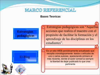 Estrategias pedagógicas son “Aquellas acciones que realiza el maestro con el propósito de facilitar la formación y el aprendizaje de las disciplinas en los estudiantes”. Es un sitio WEB periódicamente actualizado que recopila cronológicamente  textos o artículos de uno o varios autores, apareciendo primero el más reciente, donde el autor conserva siempre la libertad de dejar publicado lo que crea pertinente Estrategías pedagógicas El Blog  