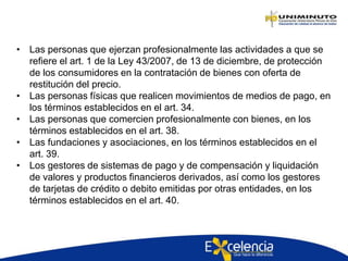 • Las personas que ejerzan profesionalmente las actividades a que se
refiere el art. 1 de la Ley 43/2007, de 13 de diciembre, de protección
de los consumidores en la contratación de bienes con oferta de
restitución del precio.
• Las personas físicas que realicen movimientos de medios de pago, en
los términos establecidos en el art. 34.
• Las personas que comercien profesionalmente con bienes, en los
términos establecidos en el art. 38.
• Las fundaciones y asociaciones, en los términos establecidos en el
art. 39.
• Los gestores de sistemas de pago y de compensación y liquidación
de valores y productos financieros derivados, así como los gestores
de tarjetas de crédito o debito emitidas por otras entidades, en los
términos establecidos en el art. 40.
 