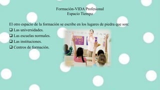 Formación-VIDA Profesional
Espacio Tiempo
El otro espacio de la formación se escribe en los lugares de piedra que son:
 Las universidades.
 Las escuelas normales.
 Las instituciones.
 Centros de formación.
 