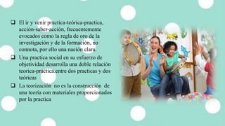  El ir y venir practica-teórica-practica,
acción-saber-acción, frecuentemente
evocados como la regla de oro de la
investigación y de la formación, no
connota, por ello una nación clara.
 Una practica social en su esfuerzo de
objetividad desarrolla una doble relación
teorica-practica.entre dos practicas y dos
teóricas
 La teorización no es la construcción de
una teoría con materiales proporcionados
por la practica
 