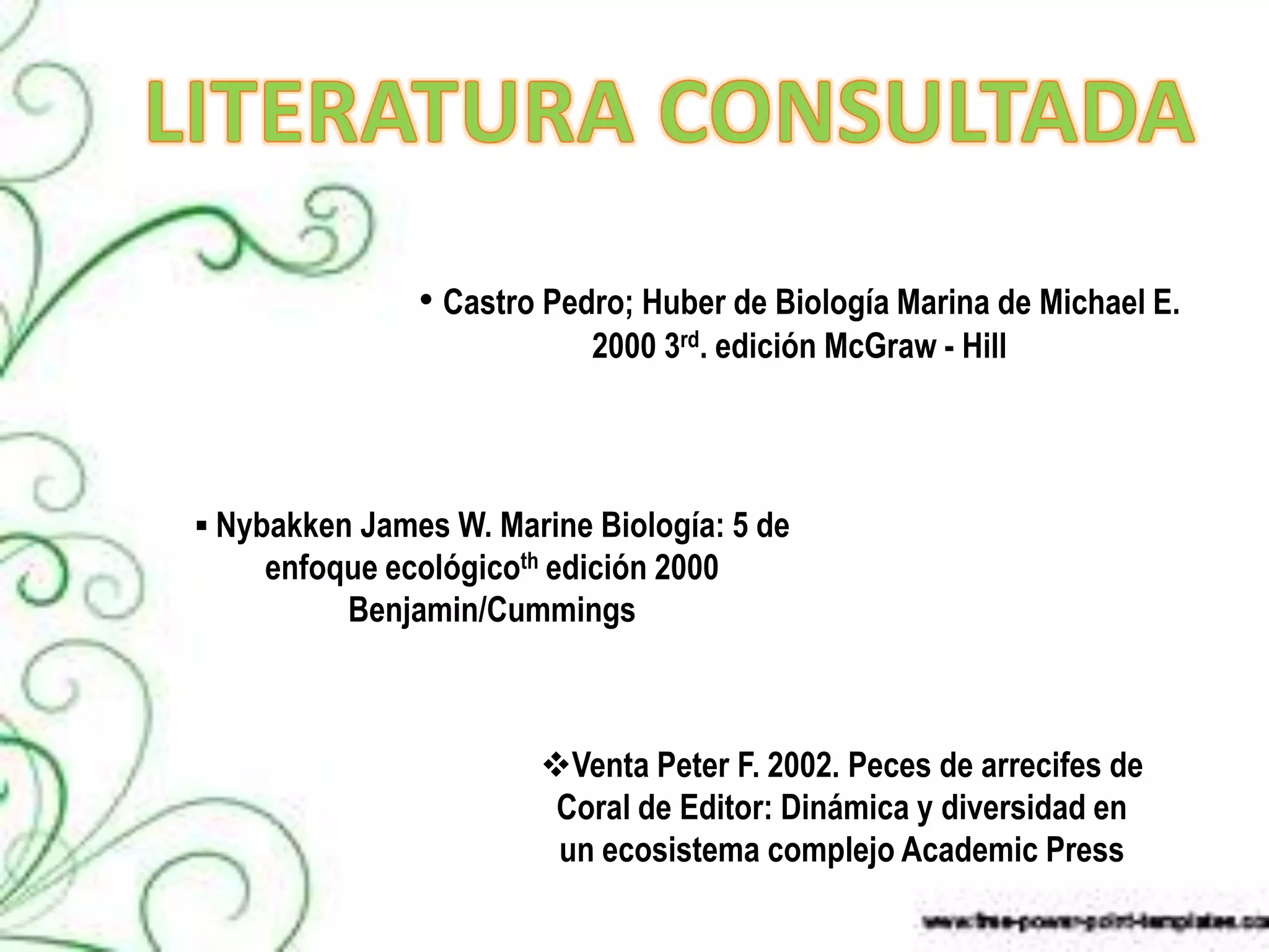 • Castro Pedro; Huber de Biología Marina de Michael E.
                           2000 3rd. edición McGraw - Hill




 Nybakken James W. Marine Biología: 5 de
    enfoque ecológicoth edición 2000
         Benjamin/Cummings



                       Venta Peter F. 2002. Peces de arrecifes de
                        Coral de Editor: Dinámica y diversidad en
                        un ecosistema complejo Academic Press
 