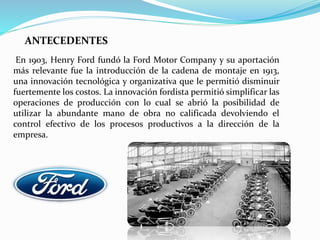 En 1903, Henry Ford fundó la Ford Motor Company y su aportación
más relevante fue la introducción de la cadena de montaje en 1913,
una innovación tecnológica y organizativa que le permitió disminuir
fuertemente los costos. La innovación fordista permitió simplificar las
operaciones de producción con lo cual se abrió la posibilidad de
utilizar la abundante mano de obra no calificada devolviendo el
control efectivo de los procesos productivos a la dirección de la
empresa.
ANTECEDENTES
 