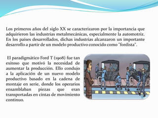 Los primeros años del siglo XX se caracterizaron por la importancia que
adquirieron las industrias metalmecánicas, especialmente la automotriz.
En los países desarrollados, dichas industrias alcanzaron un importante
desarrollo a partir de un modelo productivo conocido como "fordista".
El paradigmático Ford T (1908) fue tan
exitoso que motivó la necesidad de
aumentar la producción. Ello condujo
a la aplicación de un nuevo modelo
productivo basado en la cadena de
montaje en serie, donde los operarios
ensamblaban piezas que eran
transportadas en cintas de movimiento
continuo.
 
