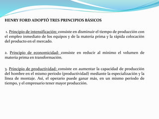 HENRY FORD ADOPTÓ TRES PRINCIPIOS BÁSICOS
1. Principio de intensificación: consiste en disminuir el tiempo de producción con
el empleo inmediato de los equipos y de la materia prima y la rápida colocación
del producto en el mercado.
2. Principio de economicidad: consiste en reducir al mínimo el volumen de
materia prima en transformación.
3. Principio de productividad: consiste en aumentar la capacidad de producción
del hombre en el mismo período (productividad) mediante la especialización y la
línea de montaje. Así, el operario puede ganar más, en un mismo período de
tiempo, y el empresario tener mayor producción.
 