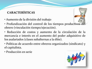 • Aumento de la división del trabajo
• Profundización del control de los tiempos productivos del
obrero (vinculación tiempo/ejecución).
• Reducción de costos y aumento de la circulación de la
mercancía e interés en el aumento del poder adquisitivo de
los asalariados (clases subalternas a la élite).
• Políticas de acuerdo entre obreros organizados (sindicato) y
el capitalista.
• Producción en serie
CARACTERÍSTICAS
 
