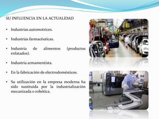 SU INFLUENCIA EN LA ACTUALIDAD
• Industrias automotrices.
• Industrias farmacéuticas.
• Industria de alimentos (productos
enlatados).
• Industria armamentista.
• En la fabricación de electrodomésticos.
• Su utilización en la empresa moderna ha
sido sustituida por la industrialización
mecanizada o robótica.
 