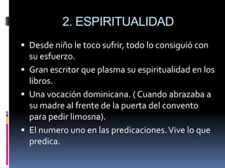 2. ESPIRITUALIDADDesde niño le toco sufrir, todo lo consiguió con su esfuerzo.Gran escritor que plasma su espiritualidad en los libros.Una vocación dominicana. ( Cuando abrazaba a su madre al frente de la puerta del convento para pedir limosna).El numero uno en las predicaciones. Vive lo que predica.