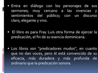Entra en diálogo con los personajes de sus sermones; muy cercano a las vivencias y sentimientos del público; con un discurso claro, elegante y vivo. El libro es para Fray Luis otra forma de ejercer la predicación, el fin de su esencia dominicana.Los libros son “predicadores mudos”, en cuanto que no dan voces, pero él está convencido de su eficacia, más duradera y más profunda de ordinario que la predicación sonora.