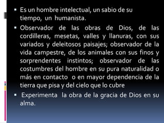 Es un hombre intelectual, un sabio de su tiempo,  un  humanista.Observador de las obras de Dios, de las cordilleras, mesetas, valles y llanuras, con sus variados y deleitosos paisajes; observador de la vida campestre, de los animales con sus finos y sorprendentes instintos; observador de las costumbres del hombre en su pura naturalidad o más en contacto  o en mayor dependencia de la tierra que pisa y del cielo que lo cubre Experimenta  la obra de la gracia de Dios en su alma.