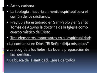 Arte y carisma.La teología , hacerla alimento espiritual para el común de los cristianos.Fray Luis ha estudiado en San Pablo y en Santo Tomás de Aquino la doctrina de la Iglesia como cuerpo místico de Cristo.Tres elementos importantes en su espiritualidad:1 La confianza en Dios: “El Señor dirija mis pasos”2 La acogida a los fieles:  La buena preparación de las homilías.3 La busca de la santidad: Causa de todos