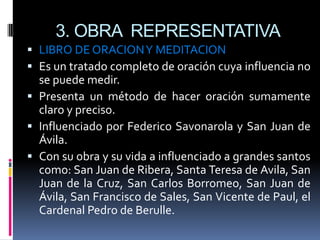 3. OBRA  REPRESENTATIVALIBRO DE ORACION Y MEDITACIONEs un tratado completo de oración cuya influencia no se puede medir.Presenta un método de hacer oración sumamente claro y preciso.Influenciado por Federico Savonarola y San Juan de Ávila.Con su obra y su vida a influenciado a grandes santos como: San Juan de Ribera, Santa Teresa de Avila, San Juan de la Cruz, San Carlos Borromeo, San Juan de Ávila, San Francisco de Sales, San Vicente de Paul, el Cardenal Pedro de Berulle.