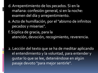 d. Arrepentimiento de los pecados. Si en la mañana: confesión general, si en la noche: examen del día y arrepentimiento.e. Acto de humillación, por el "abismo de infinitos pecados y miserias".f. Súplica de gracia, para la atención, devoción, recogimiento, reverencia.2. Lección del texto que se ha de meditar aplicando el entendimiento y la voluntad, para entender y gustar lo que se lee, deteniéndose en algún pasaje devoto "para mejor sentirle".