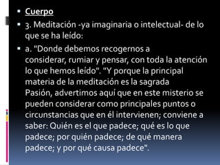 Cuerpo3. Meditación -ya imaginaria o intelectual- de lo que se ha leído:a. "Donde debemos recogernos a considerar, rumiar y pensar, con toda la atención  lo que hemos leído". "Y porque la principal materia de la meditación es la sagrada Pasión, advertimos aquí que en este misterio se pueden considerar como principales puntos o circunstancias que en él intervienen; conviene a saber: Quién es el que padece; qué es lo que padece; por quién padece; de qué manera padece; y por qué causa padece".