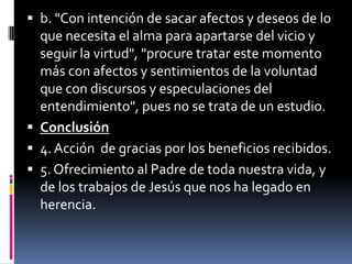 b. "Con intención de sacar afectos y deseos de lo que necesita el alma para apartarse del vicio y seguir la virtud", "procure tratar este momento más con afectos y sentimientos de la voluntad que con discursos y especulaciones del entendimiento", pues no se trata de un estudio.Conclusión4. Acción  de gracias por los beneficios recibidos.5. Ofrecimiento al Padre de toda nuestra vida, y de los trabajos de Jesús que nos ha legado en herencia.
