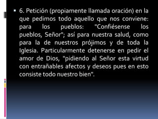 6. Petición (propiamente llamada oración) en la que pedimos todo aquello que nos conviene: para los pueblos: "Confiésense los pueblos, Señor"; así para nuestra salud, como para la de nuestros prójimos y de toda la Iglesia. Particularmente detenerse en pedir el amor de Dios, "pidiendo al Señor esta virtud con entrañables afectos y deseos pues en esto consiste todo nuestro bien".