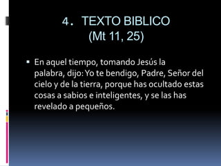 4. TEXTO BIBLICO(Mt 11, 25)En aquel tiempo, tomando Jesús la palabra, dijo: Yo te bendigo, Padre, Señor del cielo y de la tierra, porque has ocultado estas cosas a sabios e inteligentes, y se las has revelado a pequeños.