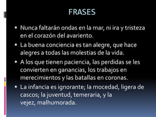 FRASESNunca faltarán ondas en la mar, ni ira y tristeza en el corazón del avariento. La buena conciencia es tan alegre, que hace alegres a todas las molestias de la vida.A los que tienen paciencia, las perdidas se les convierten en ganancias, los trabajos en merecimientos y las batallas en coronas. La infancia es ignorante; la mocedad, ligera de cascos; la juventud, temeraria, y la vejez, malhumorada. 