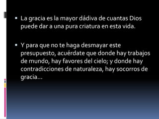 La gracia es la mayor dádiva de cuantas Dios puede dar a una pura criatura en esta vida.Y para que no te haga desmayar este presupuesto, acuérdate que donde hay trabajos de mundo, hay favores del cielo; y donde hay contradicciones de naturaleza, hay socorros de gracia... 