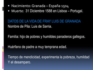 Nacimiento: Granada – España 1504Muerte:  31 Diciembre 1588 en Lisboa – Portugal.DATOS DE LA VIDA DE FRAY LUIS DE GRANADANombre de Pila: Luis de Sarria.Familia: hijo de pobres y humildes panaderos gallegos.Huérfano de padre a muy temprana edad.Tiempo de mendicidad, experimenta la pobreza, humildad Y el desamparo.