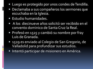 Luego es protegido por unos condes de Tendilla.Declamaba a sus compañeros los sermones que escuchaba en la Iglesia.Estudio humanidades. A los  diecinueve años solicitó ser recibido en el convento dominico de Santa Cruz la Real.Profesó en 1525 y cambió su nombre por fray Luis de Granada.1529 es enviado al Colegio de San Gregorio, de Valladolid para profundizar sus estudios.Intentó participar de misionero en América.
